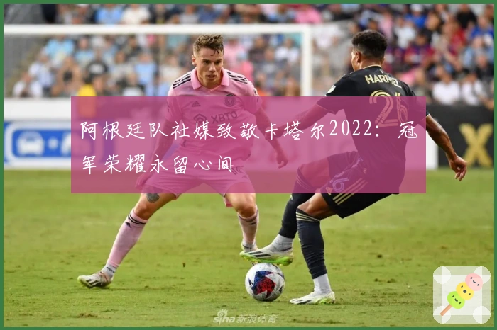 阿根廷队社媒致敬卡塔尔2022:冠军荣耀永留心间