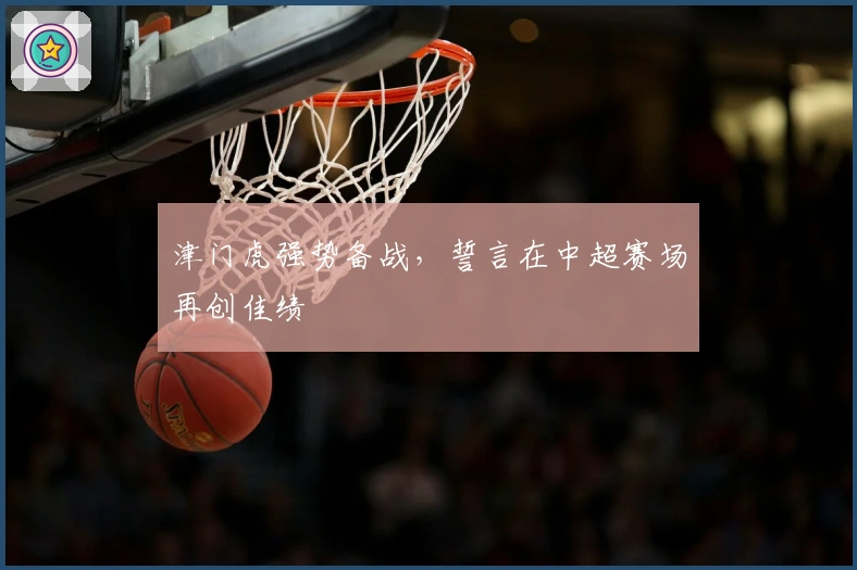 津门虎强势备战，誓言在中超赛场再创佳绩