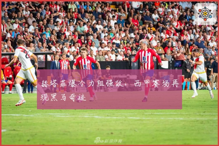 赫塔菲爆冷力阻强敌,西甲赛场再现黑马奇迹