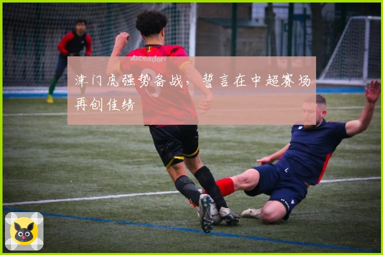 津门虎强势备战,誓言在中超赛场再创佳绩