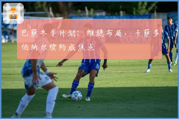 巴萨冬季计划：维稳布局，卡萨多伯纳尔续约成焦点