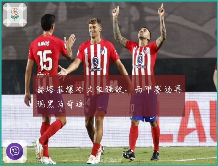 赫塔菲爆冷力阻强敌，西甲赛场再现黑马奇迹