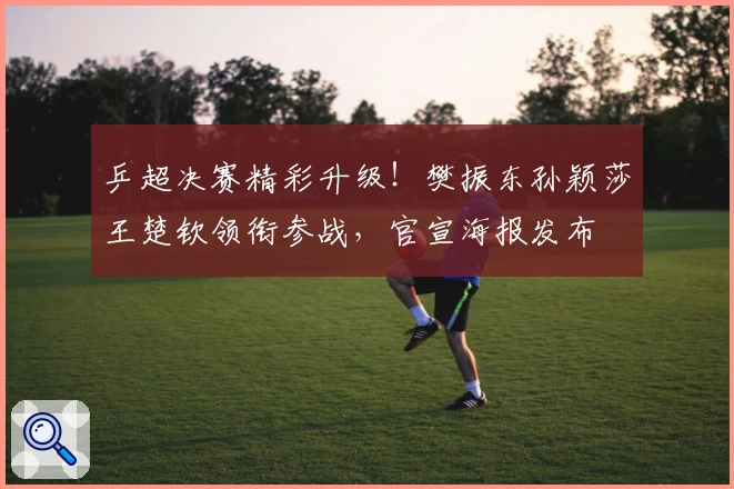 乒超决赛精彩升级！樊振东孙颖莎王楚钦领衔参战，官宣海报发布