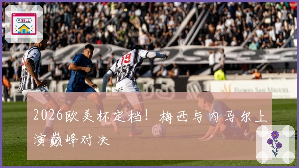 2026欧美杯定档！梅西与内马尔上演巅峰对决