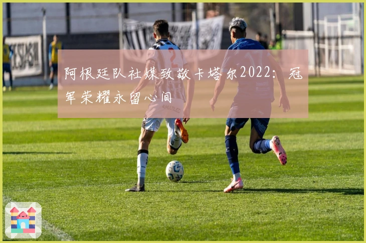 阿根廷队社媒致敬卡塔尔2022：冠军荣耀永留心间